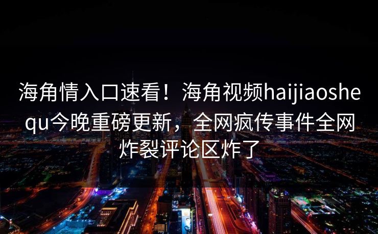 海角情入口速看!海角视频haijiaoshequ今晚重磅更新,全网疯传事件全网炸裂评论区炸了
