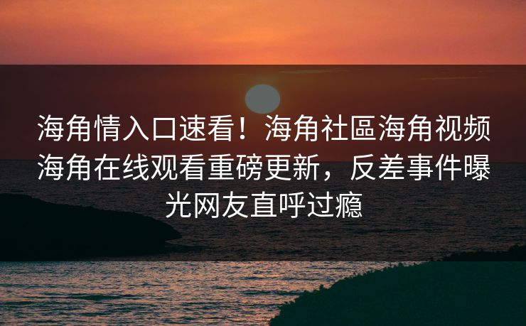 海角情入口速看!海角社區海角视频海角在线观看重磅更新,反差事件曝光网友直呼过瘾