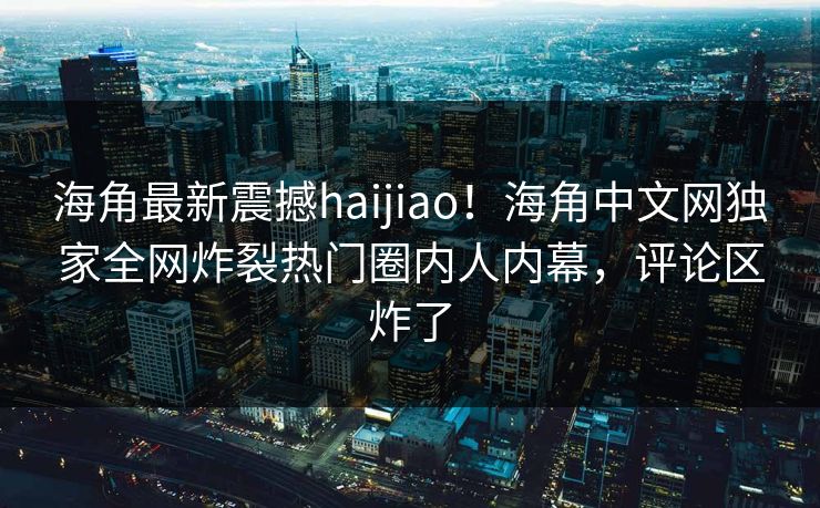 海角最新震撼haijiao!海角中文网独家全网炸裂热门圈内人内幕,评论区炸了