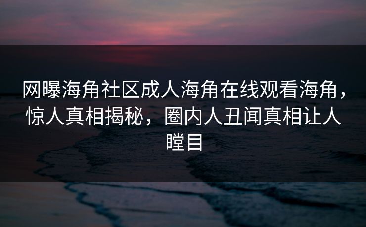 网曝海角社区成人海角在线观看海角，惊人真相揭秘，圈内人丑闻真相让人瞠目