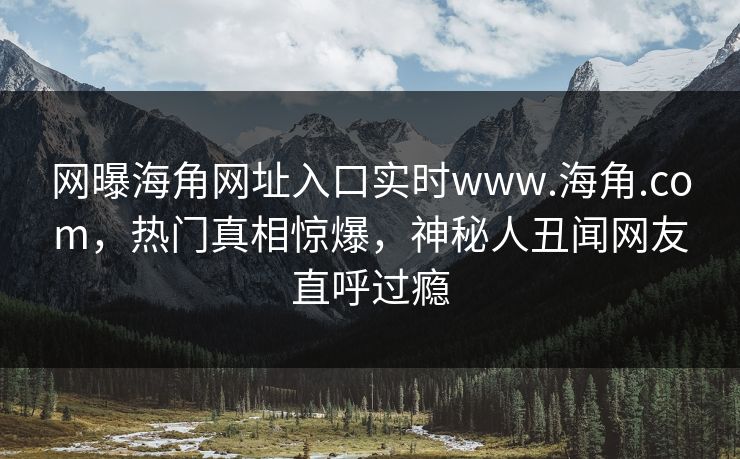 网曝海角网址入口实时www.海角.com，热门真相惊爆，神秘人丑闻网友直呼过瘾