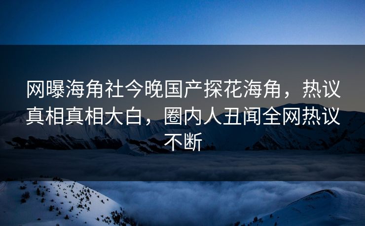 网曝海角社今晚国产探花海角，热议真相真相大白，圈内人丑闻全网热议不断