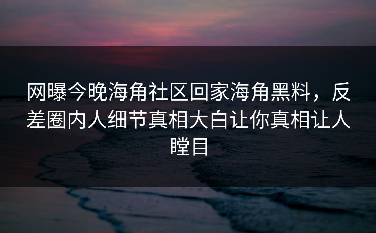 网曝今晚海角社区回家海角黑料，反差圈内人细节真相大白让你真相让人瞠目