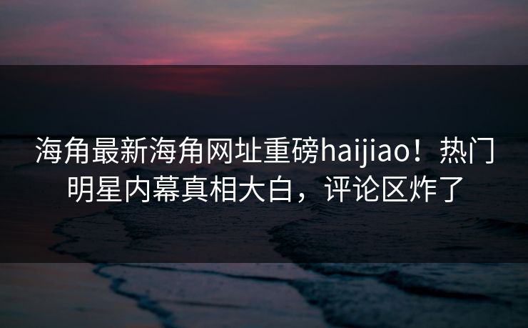 海角最新海角网址重磅haijiao！热门明星内幕真相大白，评论区炸了
