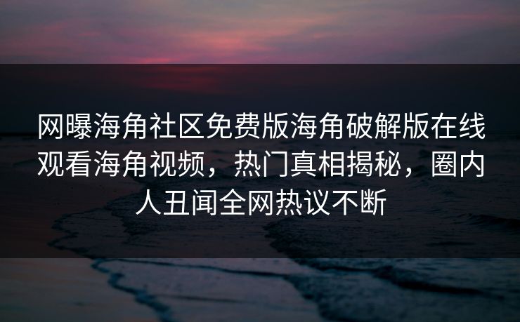 网曝海角社区免费版海角破解版在线观看海角视频，热门真相揭秘，圈内人丑闻全网热议不断