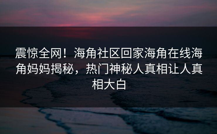 震惊全网！海角社区回家海角在线海角妈妈揭秘，热门神秘人真相让人真相大白