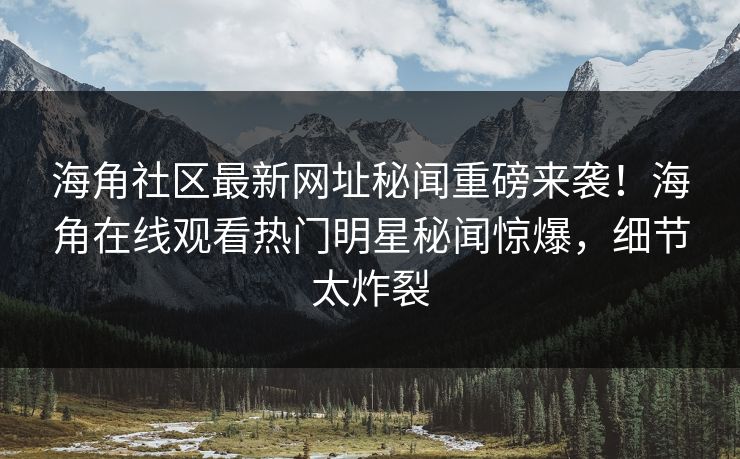 海角社区最新网址秘闻重磅来袭！海角在线观看热门明星秘闻惊爆，细节太炸裂