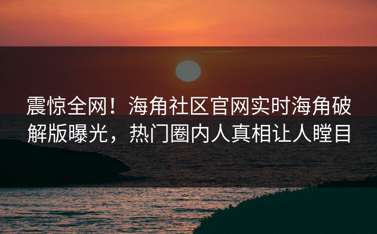 震惊全网！海角社区官网实时海角破解版曝光，热门圈内人真相让人瞠目