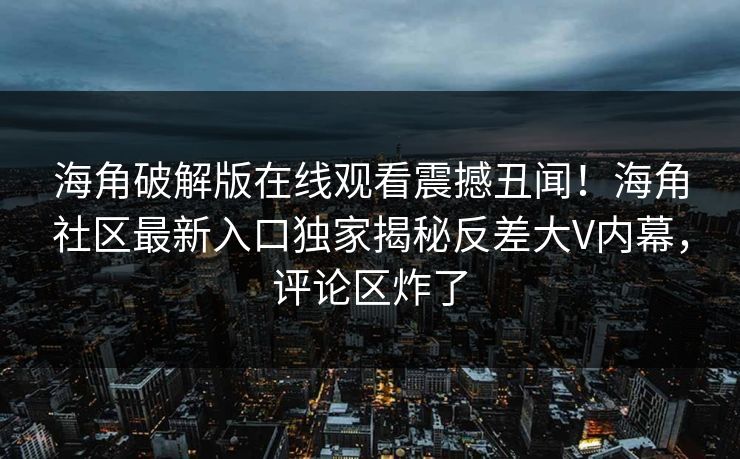 海角破解版在线观看震撼丑闻！海角社区最新入口独家揭秘反差大V内幕，评论区炸了