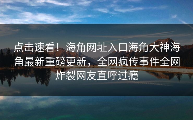 点击速看！海角网址入口海角大神海角最新重磅更新，全网疯传事件全网炸裂网友直呼过瘾