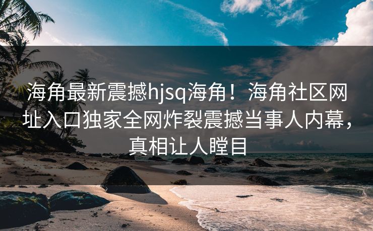 海角最新震撼hjsq海角！海角社区网址入口独家全网炸裂震撼当事人内幕，真相让人瞠目