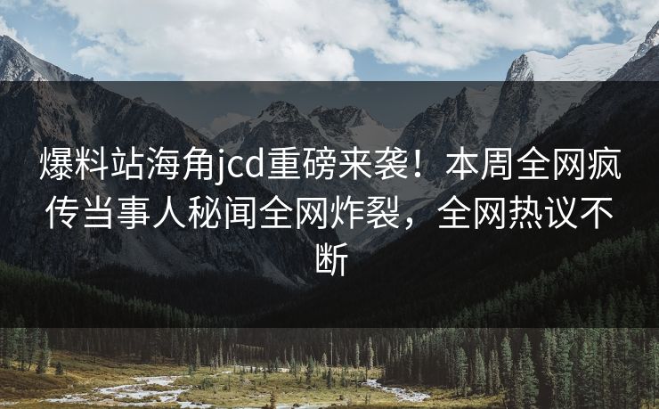 爆料站海角jcd重磅来袭！本周全网疯传当事人秘闻全网炸裂，全网热议不断
