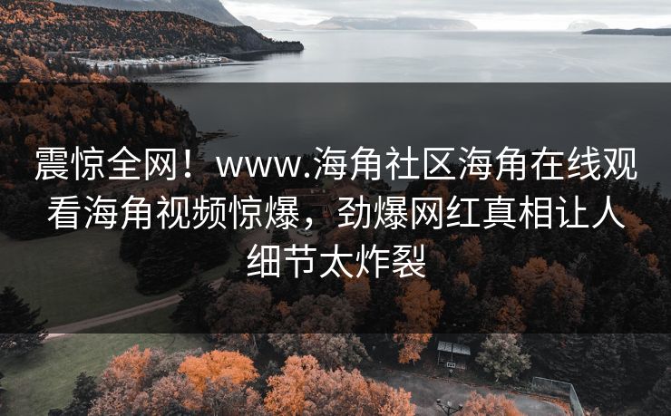 震惊全网！www.海角社区海角在线观看海角视频惊爆，劲爆网红真相让人细节太炸裂