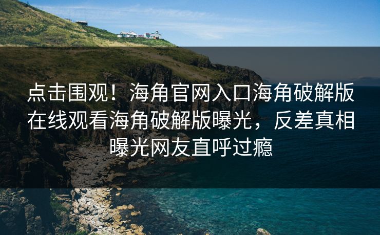 点击围观！海角官网入口海角破解版在线观看海角破解版曝光，反差真相曝光网友直呼过瘾