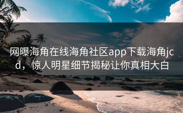 网曝海角在线海角社区app下载海角jcd，惊人明星细节揭秘让你真相大白