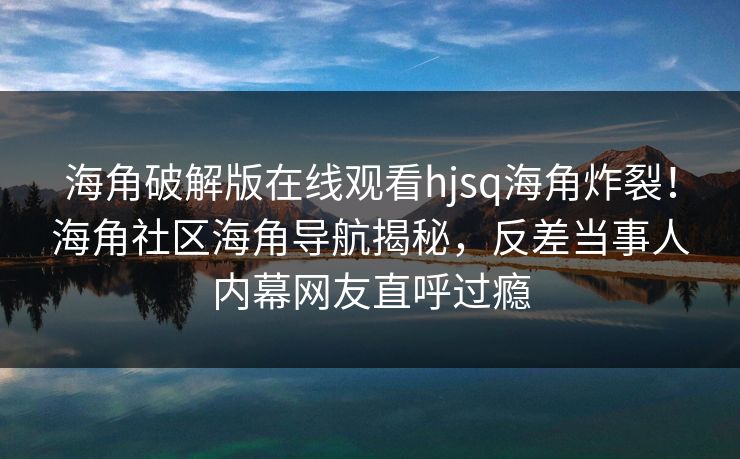 海角破解版在线观看hjsq海角炸裂！海角社区海角导航揭秘，反差当事人内幕网友直呼过瘾