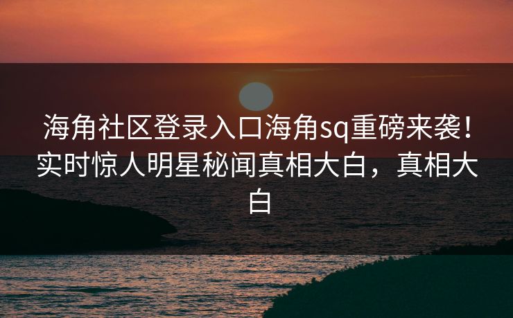海角社区登录入口海角sq重磅来袭！实时惊人明星秘闻真相大白，真相大白