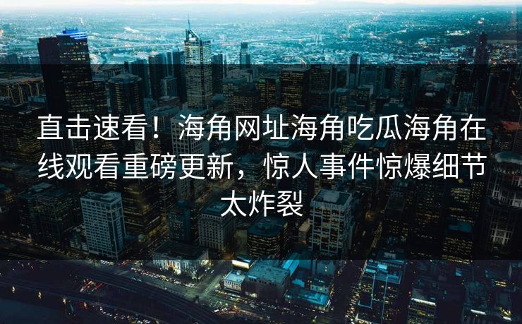 直击速看！海角网址海角吃瓜海角在线观看重磅更新，惊人事件惊爆细节太炸裂
