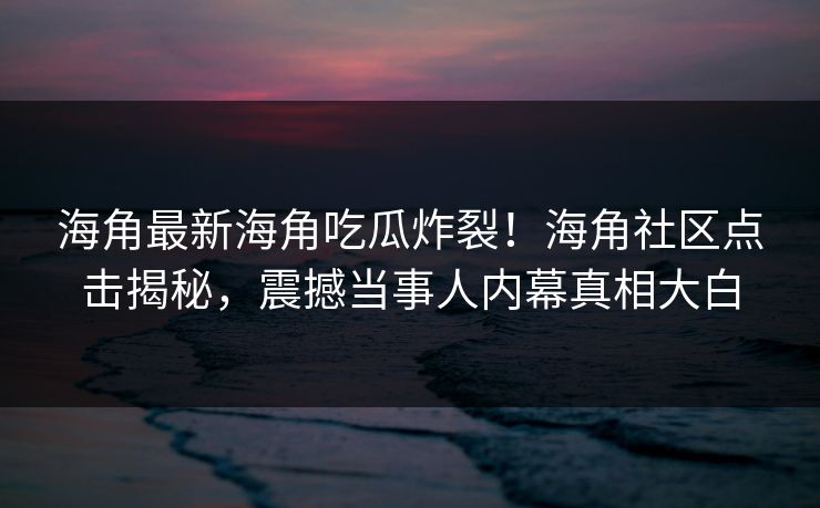 海角最新海角吃瓜炸裂！海角社区点击揭秘，震撼当事人内幕真相大白