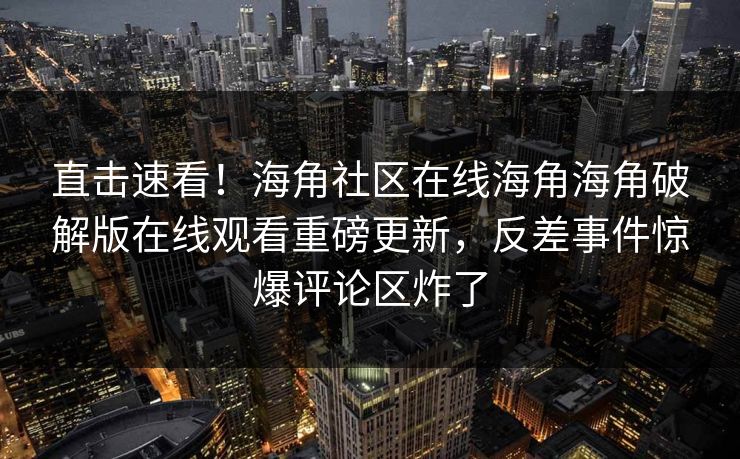 直击速看！海角社区在线海角海角破解版在线观看重磅更新，反差事件惊爆评论区炸了