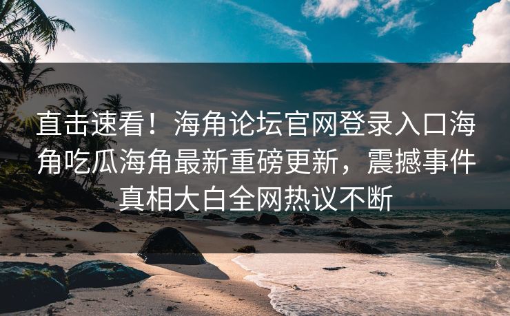直击速看！海角论坛官网登录入口海角吃瓜海角最新重磅更新，震撼事件真相大白全网热议不断