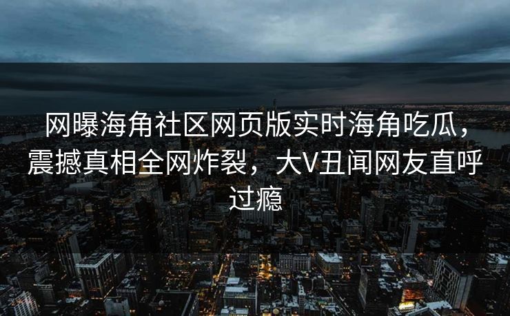 网曝海角社区网页版实时海角吃瓜，震撼真相全网炸裂，大V丑闻网友直呼过瘾