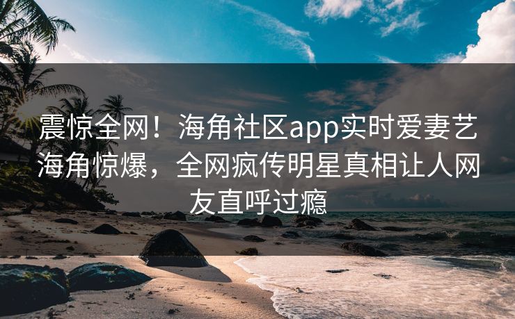 震惊全网！海角社区app实时爱妻艺海角惊爆，全网疯传明星真相让人网友直呼过瘾