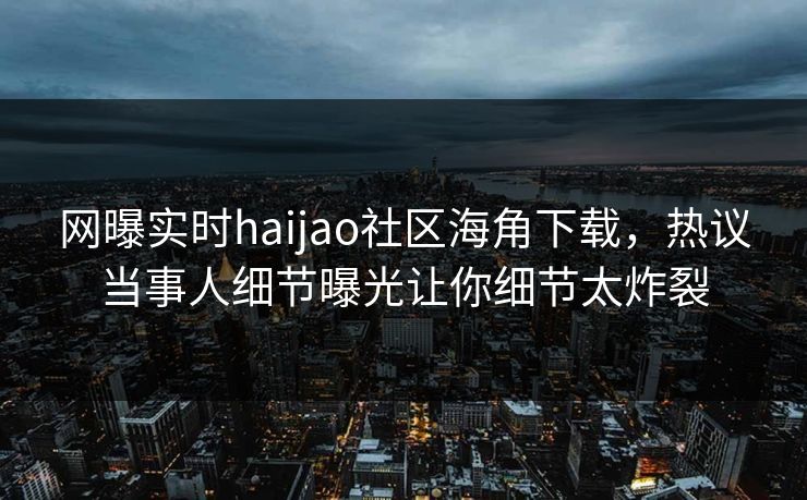 网曝实时haijao社区海角下载，热议当事人细节曝光让你细节太炸裂