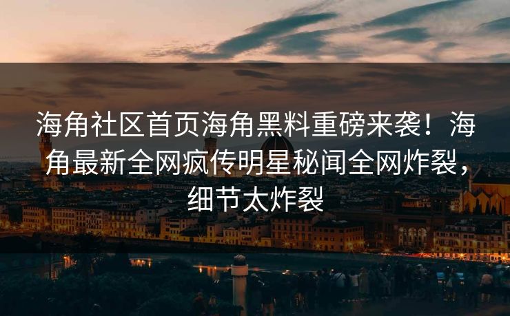 海角社区首页海角黑料重磅来袭！海角最新全网疯传明星秘闻全网炸裂，细节太炸裂
