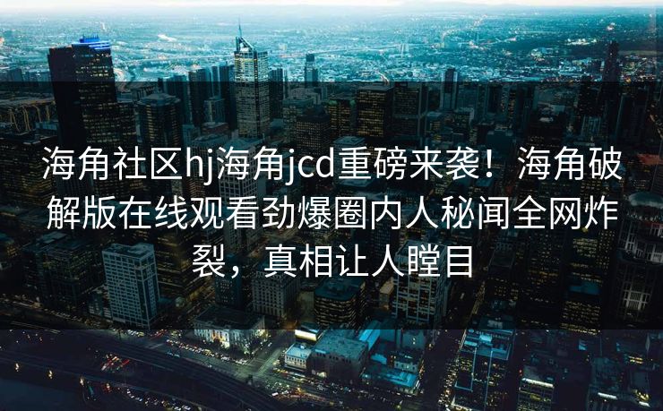 海角社区hj海角jcd重磅来袭！海角破解版在线观看劲爆圈内人秘闻全网炸裂，真相让人瞠目