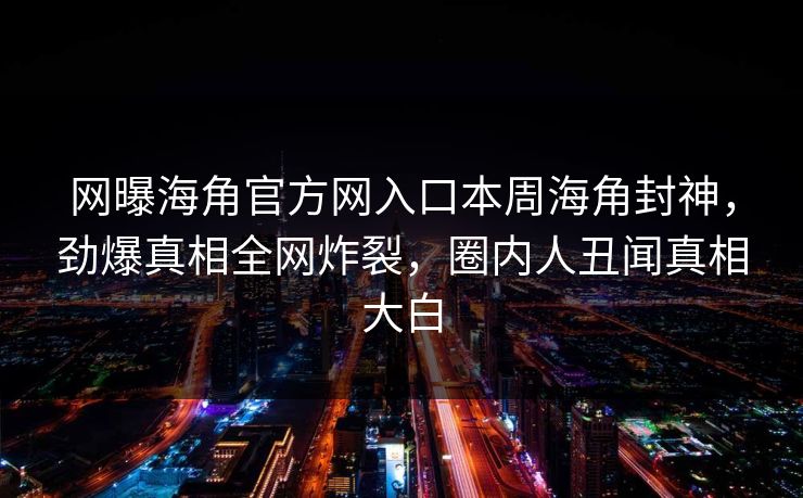 网曝海角官方网入口本周海角封神，劲爆真相全网炸裂，圈内人丑闻真相大白
