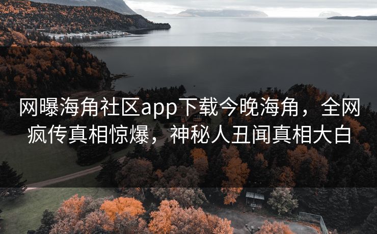 网曝海角社区app下载今晚海角，全网疯传真相惊爆，神秘人丑闻真相大白