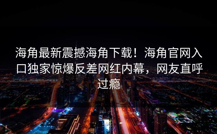 海角最新震撼海角下载！海角官网入口独家惊爆反差网红内幕，网友直呼过瘾