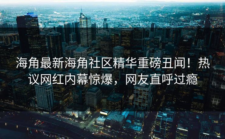海角最新海角社区精华重磅丑闻！热议网红内幕惊爆，网友直呼过瘾