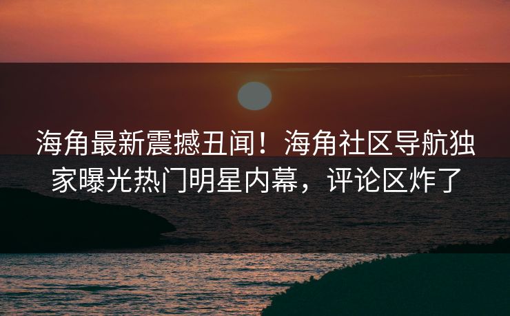 海角最新震撼丑闻！海角社区导航独家曝光热门明星内幕，评论区炸了