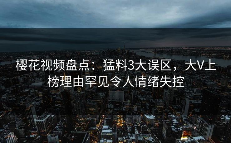 樱花视频盘点：猛料3大误区，大V上榜理由罕见令人情绪失控