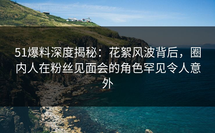 51爆料深度揭秘：花絮风波背后，圈内人在粉丝见面会的角色罕见令人意外
