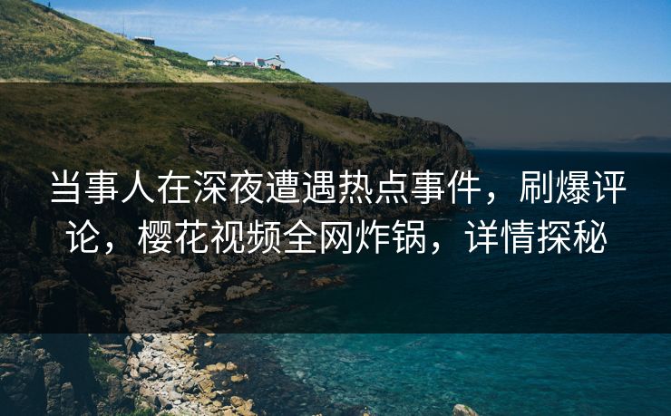 当事人在深夜遭遇热点事件，刷爆评论，樱花视频全网炸锅，详情探秘