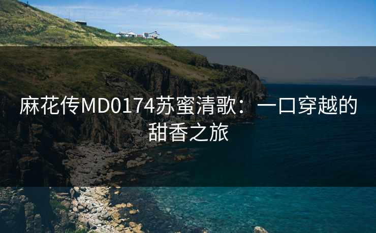 麻花传MD0174苏蜜清歌：一口穿越的甜香之旅