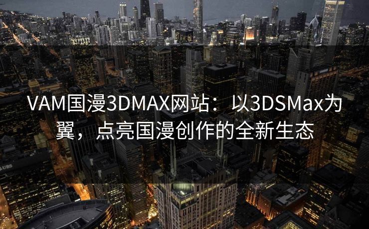 VAM国漫3DMAX网站：以3DSMax为翼，点亮国漫创作的全新生态