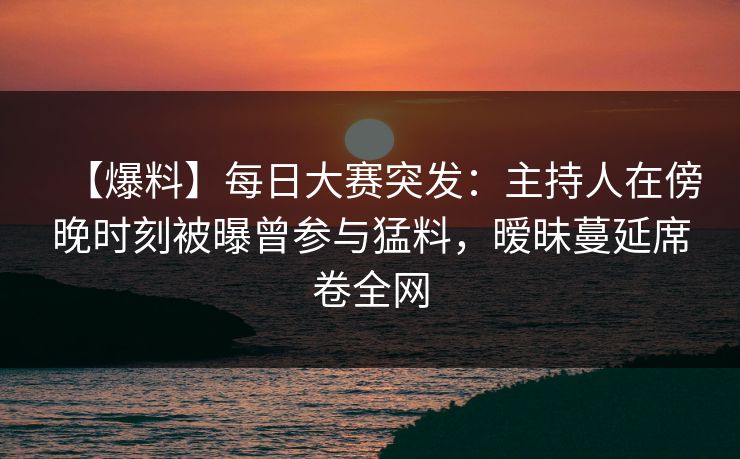 【爆料】每日大赛突发：主持人在傍晚时刻被曝曾参与猛料，暧昧蔓延席卷全网