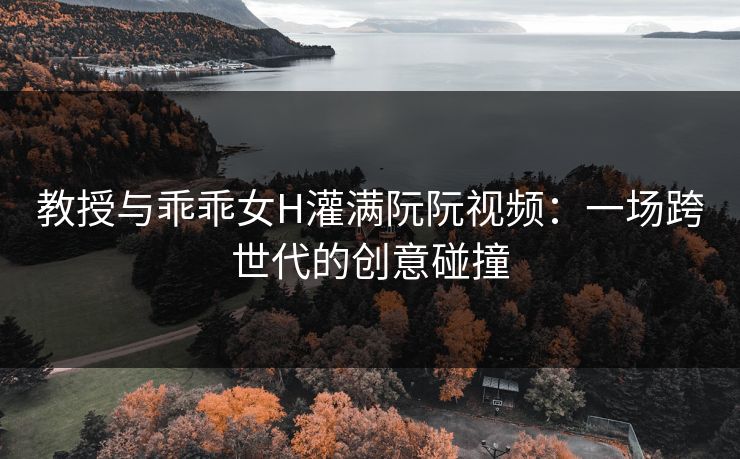 教授与乖乖女H灌满阮阮视频：一场跨世代的创意碰撞