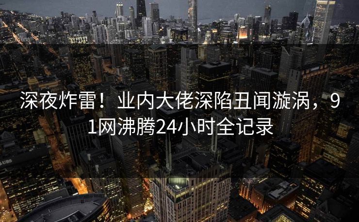 深夜炸雷！业内大佬深陷丑闻漩涡，91网沸腾24小时全记录