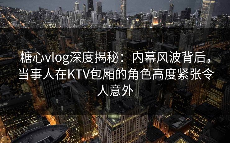 糖心vlog深度揭秘：内幕风波背后，当事人在KTV包厢的角色高度紧张令人意外