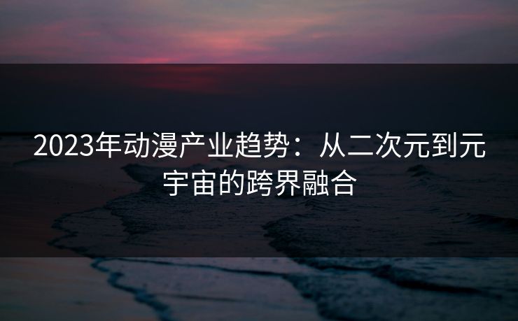 2023年动漫产业趋势：从二次元到元宇宙的跨界融合