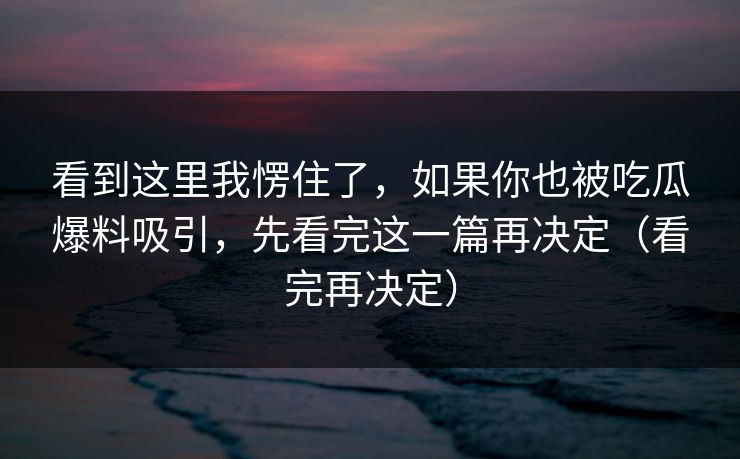 看到这里我愣住了，如果你也被吃瓜爆料吸引，先看完这一篇再决定（看完再决定）