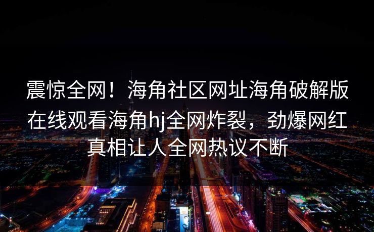 震惊全网！海角社区网址海角破解版在线观看海角hj全网炸裂，劲爆网红真相让人全网热议不断