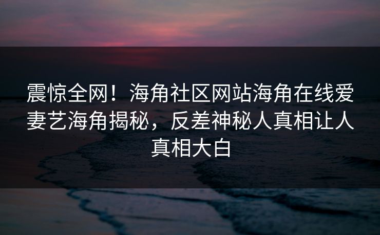 震惊全网！海角社区网站海角在线爱妻艺海角揭秘，反差神秘人真相让人真相大白