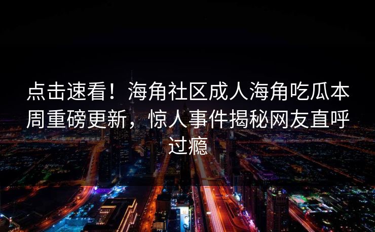 点击速看！海角社区成人海角吃瓜本周重磅更新，惊人事件揭秘网友直呼过瘾