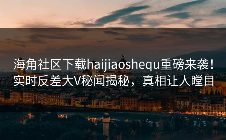 海角社区下载haijiaoshequ重磅来袭！实时反差大V秘闻揭秘，真相让人瞠目